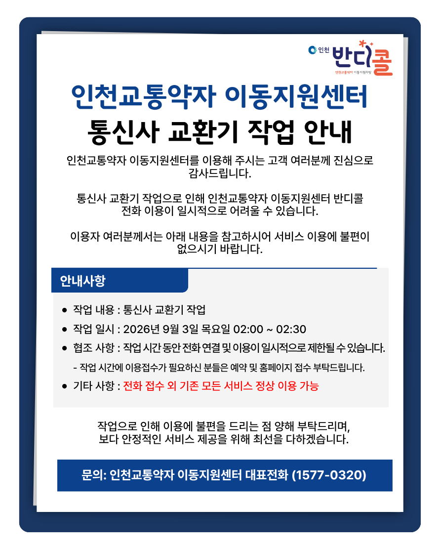 인천교통약자 이동지원센터를 이용해 주시는 고객 여러분께 진심으로감사드립니다.통신사 교환기 작업으로 인해 인천교통약자 이동지원센터 반디콜전화 이용이 일시적으로 어려울 수 있습니다.이용자 여러분께서는 아래 내용을 참고하시어 서비스 이용에 불편이없으시기 바랍니다.작업 내용 : 통신사 교환기 작업작업 일시 : 2026년 9월 3일 목요일 02:00 ~ 02:30협조 사항 : 작업 시간 동안 전화 연결 및 이용이 일시적으로 제한될 수 있습니다.    - 작업 시간에 이용접수가 필요하신 분들은 예약 및 홈페이지 접수 부탁드립니다. 기타 사항 : 전화 접수 외 기존 모든 서비스 정상 이용 가능작업으로 인해 이용에 불편을 드리는 점 양해 부탁드리며,보다 안정적인 서비스 제공을 위해 최선을 다하겠습니다.문의: 인천교통약자 이동지원센터 대표전화 (1577-0320)