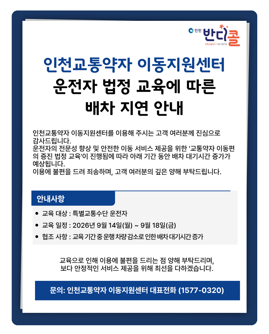인천교통약자 이동지원센터를 이용해 주시는 고객 여러분께 진심으로감사드립니다.운전자의 전문성 향상 및 안전한 이동 서비스 제공을 위한 '교통약자 이동편의 증진 법정 교육'이 진행됨에 따라 아래 기간 동안 배차 대기시간 증가가 예상됩니다.이용에 불편을 드려 죄송하며, 고객 여러분의 깊은 양해 부탁드립니다.[안내사항]○ 교육 대상 : 특별교통수단 운전자○ 교육 일정 : 2026년 9월 14일(월) ~ 9월 18일(금)○ 협조 사항 : 교육 기간 중 운행 차량 감소로 인한 배차 대기시간 증가교육으로 인해 이용에 불편을 드리는 점 양해 부탁드리며,보다 안정적인 서비스 제공을 위해 최선을 다하겠습니다.문의: 인천교통약자 이동지원센터 대표전화 (1577-0320)